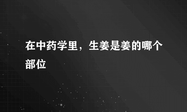 在中药学里，生姜是姜的哪个部位