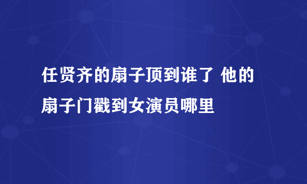 任贤齐的扇子顶到谁了 他的扇子门戳到女演员哪里