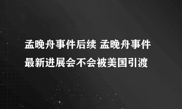 孟晚舟事件后续 孟晚舟事件最新进展会不会被美国引渡