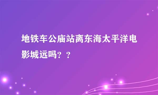 地铁车公庙站离东海太平洋电影城远吗？？