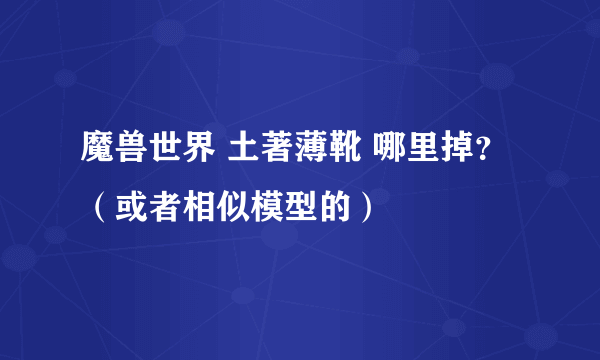 魔兽世界 土著薄靴 哪里掉？（或者相似模型的）