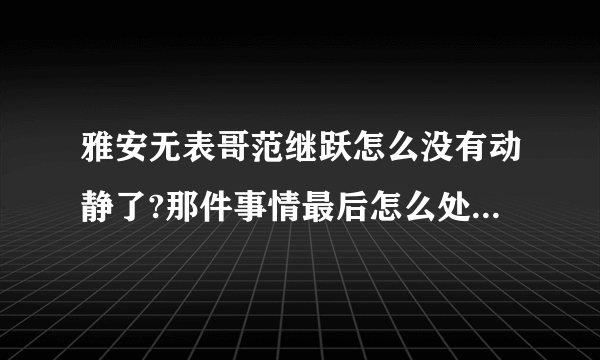 雅安无表哥范继跃怎么没有动静了?那件事情最后怎么处理了?求解?求解?求解?