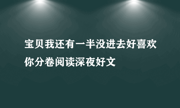 宝贝我还有一半没进去好喜欢你分卷阅读深夜好文