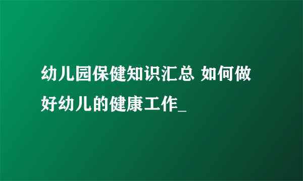 幼儿园保健知识汇总 如何做好幼儿的健康工作_