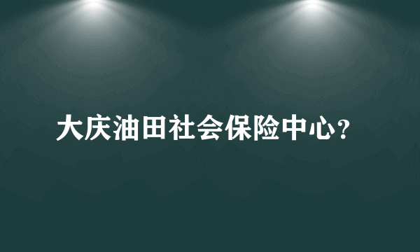 大庆油田社会保险中心？