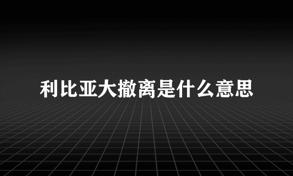 利比亚大撤离是什么意思