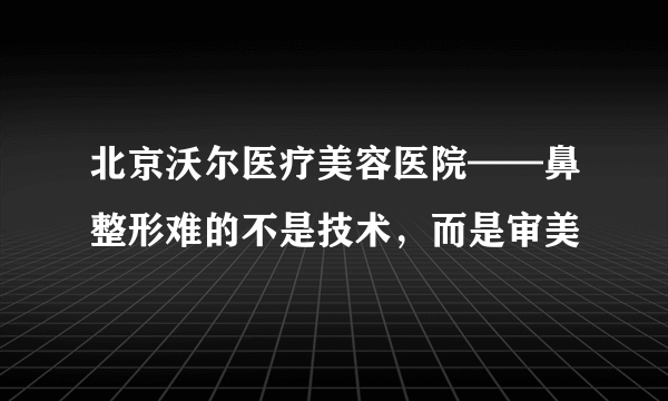 北京沃尔医疗美容医院——鼻整形难的不是技术，而是审美