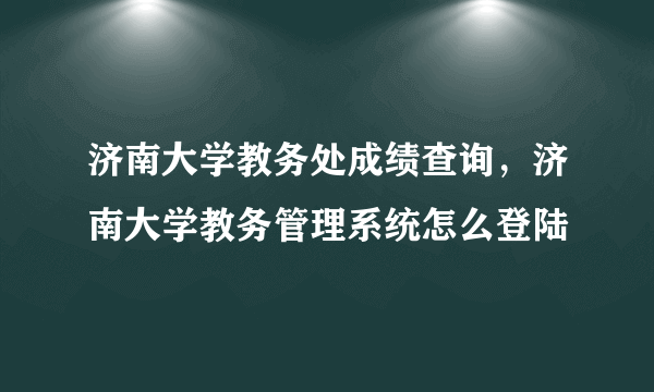 济南大学教务处成绩查询，济南大学教务管理系统怎么登陆