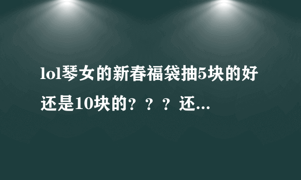 lol琴女的新春福袋抽5块的好还是10块的？？？还有神秘福袋怎么拿