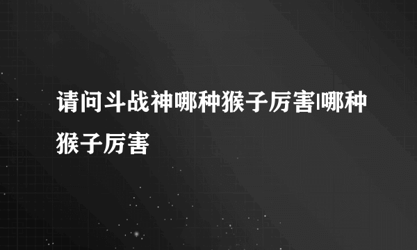 请问斗战神哪种猴子厉害|哪种猴子厉害