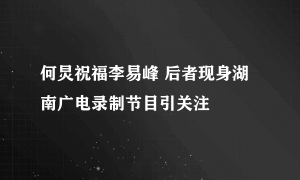 何炅祝福李易峰 后者现身湖南广电录制节目引关注