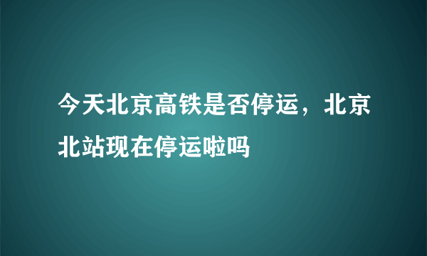 今天北京高铁是否停运，北京北站现在停运啦吗