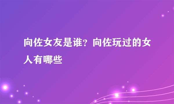 向佐女友是谁？向佐玩过的女人有哪些