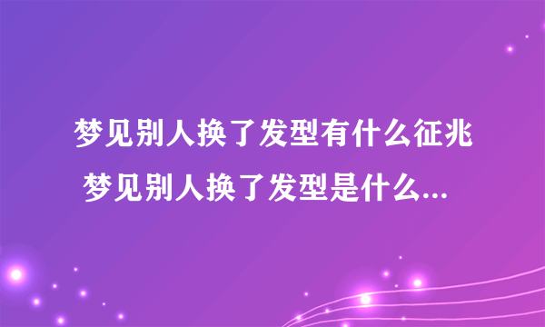 梦见别人换了发型有什么征兆 梦见别人换了发型是什么预兆解梦