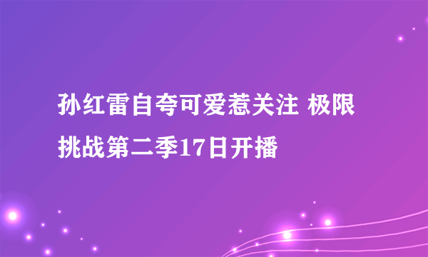 孙红雷自夸可爱惹关注 极限挑战第二季17日开播