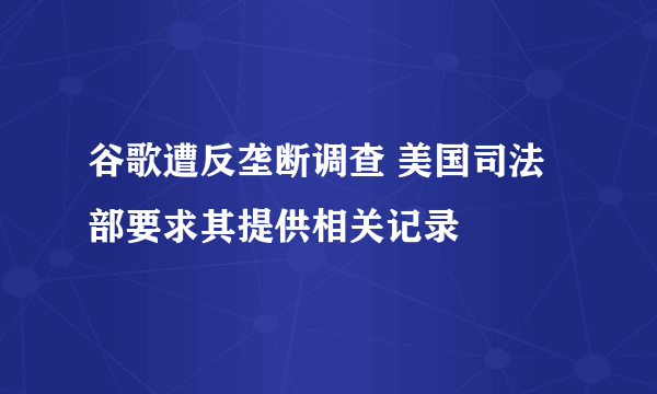 谷歌遭反垄断调查 美国司法部要求其提供相关记录