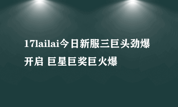 17lailai今日新服三巨头劲爆开启 巨星巨奖巨火爆