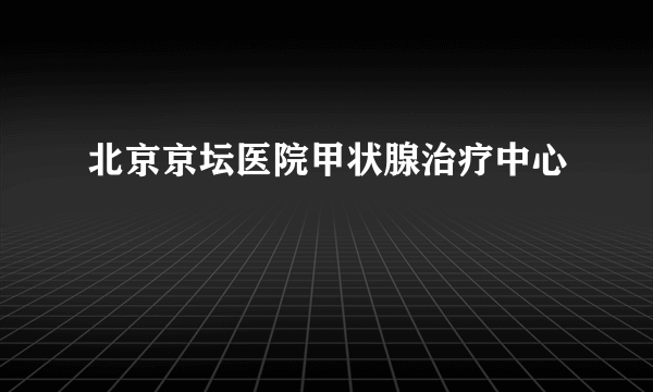 北京京坛医院甲状腺治疗中心