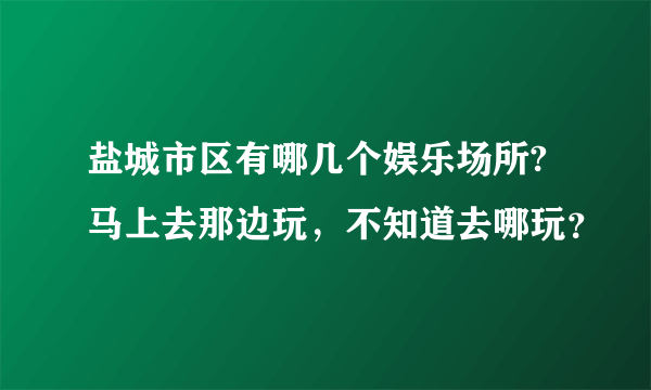 盐城市区有哪几个娱乐场所?马上去那边玩，不知道去哪玩？