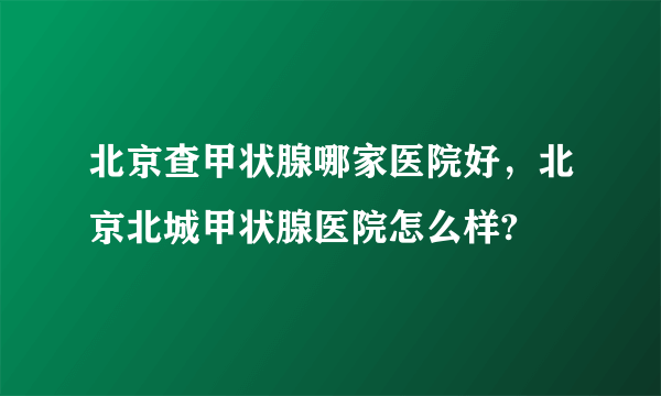 北京查甲状腺哪家医院好，北京北城甲状腺医院怎么样?