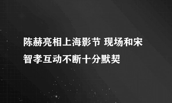 陈赫亮相上海影节 现场和宋智孝互动不断十分默契