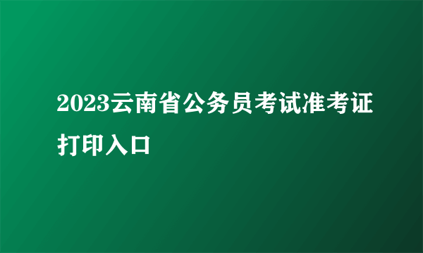 2023云南省公务员考试准考证打印入口