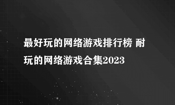 最好玩的网络游戏排行榜 耐玩的网络游戏合集2023