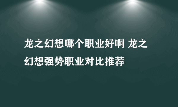 龙之幻想哪个职业好啊 龙之幻想强势职业对比推荐