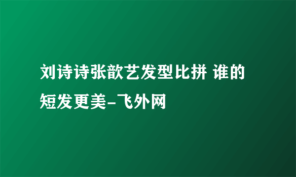 刘诗诗张歆艺发型比拼 谁的短发更美-飞外网