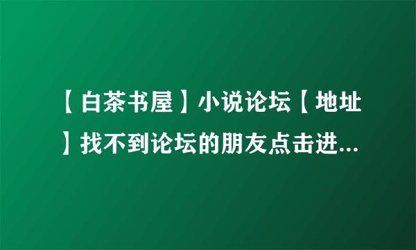 【白茶书屋】小说论坛【地址】找不到论坛的朋友点击进入这里有白茶书屋论坛的地址