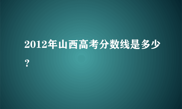 2012年山西高考分数线是多少？