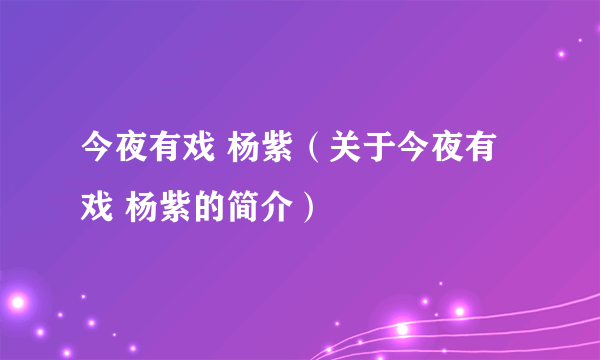 今夜有戏 杨紫（关于今夜有戏 杨紫的简介）