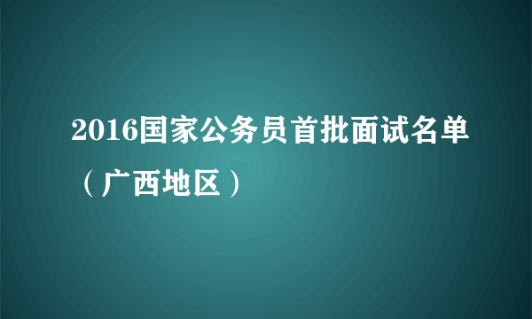 2016国家公务员首批面试名单（广西地区）