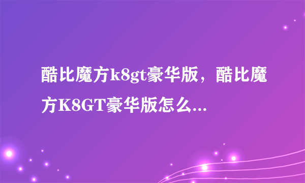 酷比魔方k8gt豪华版，酷比魔方K8GT豪华版怎么样求详细评测