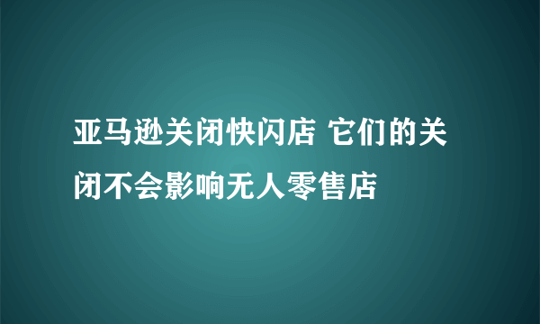 亚马逊关闭快闪店 它们的关闭不会影响无人零售店