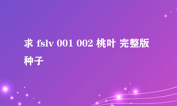 求 fslv 001 002 桃叶 完整版 种子