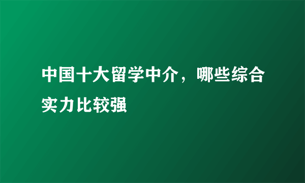 中国十大留学中介，哪些综合实力比较强