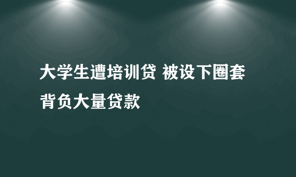 大学生遭培训贷 被设下圈套背负大量贷款