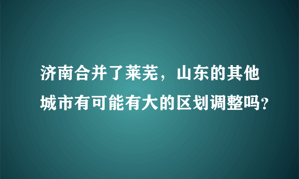 济南合并了莱芜，山东的其他城市有可能有大的区划调整吗？