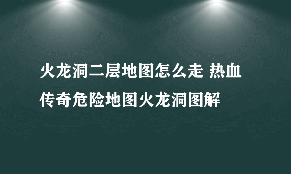 火龙洞二层地图怎么走 热血传奇危险地图火龙洞图解