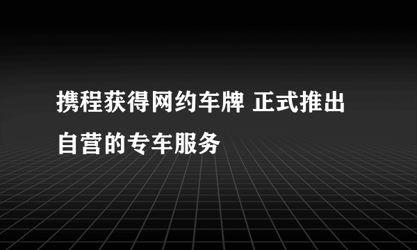 携程获得网约车牌 正式推出自营的专车服务