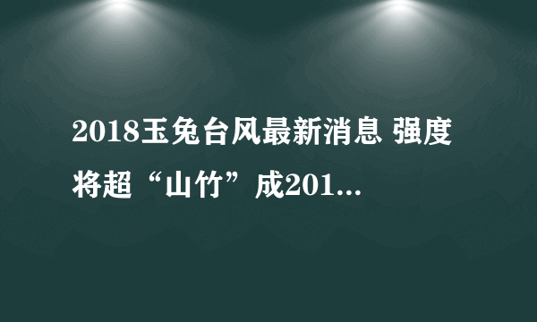 2018玉兔台风最新消息 强度将超“山竹”成2018全球最强