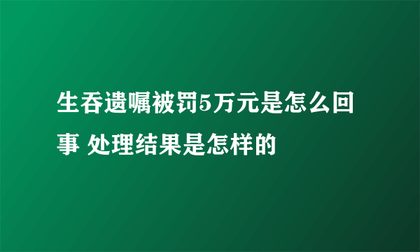 生吞遗嘱被罚5万元是怎么回事 处理结果是怎样的