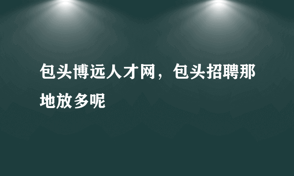 包头博远人才网，包头招聘那地放多呢