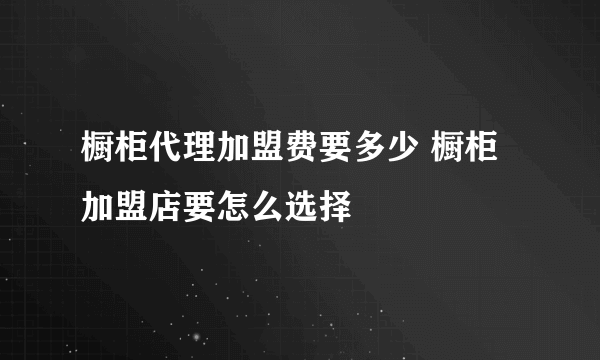 橱柜代理加盟费要多少 橱柜加盟店要怎么选择