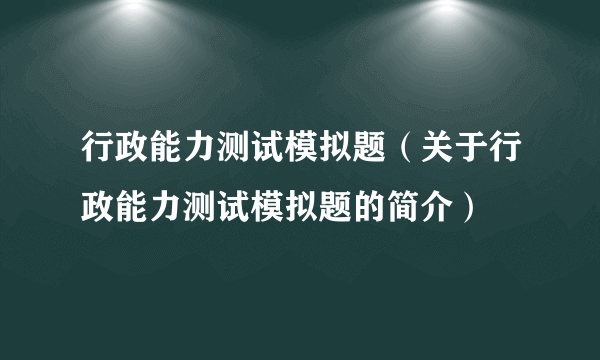 行政能力测试模拟题（关于行政能力测试模拟题的简介）