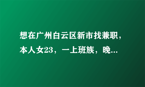 想在广州白云区新市找兼职，本人女23，一上班族，晚上八点后和周末均有时间，麻烦指条明路，谢谢各位。