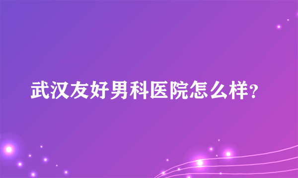 武汉友好男科医院怎么样？