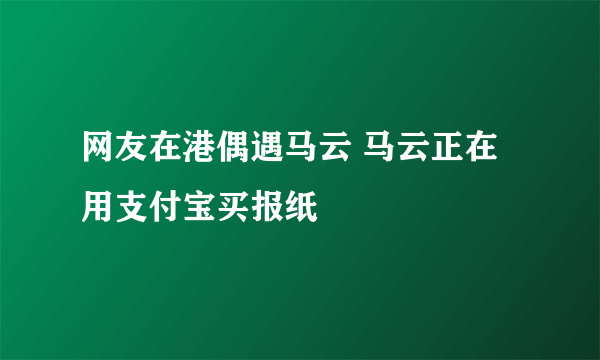 网友在港偶遇马云 马云正在用支付宝买报纸