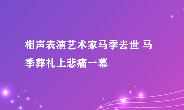 相声表演艺术家马季去世 马季葬礼上悲痛一幕